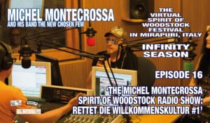 Episode 16 ‘THE MICHEL MONTECROSSA SPIRIT OF WOODSTOCK RADIO SHOW: RETTET DIE WILLKOMMENSKULTUR #1’ of the Virtual Spirit of Woodstock Festival in Mirapuri, Italy, Infinity Season, released by Mira Sound Germany on Audio-CD, DVD and as Download, presents, along with the interviews of the host Steffen Schenk with Michel Montecrossa, the New-Topical-Songs of Michel Montecrossa which he brought from the Spirit of Woodstock Festival in Mirapuri to the Radio Concert at Radio Fips, in Göppingen, Germany. Michel Montecrossa’s New-Topical-Songs are charged with his singularity of impact and total reality-spontaneity. They sing of the liberation of humanity’s capacity for living and expressing effective and positive Action-Answers. The Songs are: ‘Rettet Die Willkommenskultur - Save The Welcome Culture’, ‘Refugees Blues – Flüchtlinge Blues’, ‘Interview #1 with Michel Montecrossa’, ‘Meine Alternative Für Deutschland – My Alternative For Germany’, ‘Interview #2 with Michel Montecrossa’ and ‘End All Your Wars – Beendet All Eure Kriege’. www.SpiritofWoodstockFest.com www.MichelMontecrossa.com Michel Montecrossa says: "The Episode 16 ‘THE MICHEL MONTECROSSA SPIRIT OF WOODSTOCK RADIO SHOW: RETTET DIE WILLKOMMENSKULTUR #1’ of the Infinity Season of the Virtual Spirit of Woodstock Festivals in Mirapuri, Italy, is a documentation of the great Radio Concert at Radio Fips in Göppingen, Germany with my songs of Love & Freedom which I also performed at the Spirit of Woodstock Festival in Mirapuri. The interviews of the host Steffen Schenk with me tell a lot about the Spirit of Woodstock Festival, my music and my life."